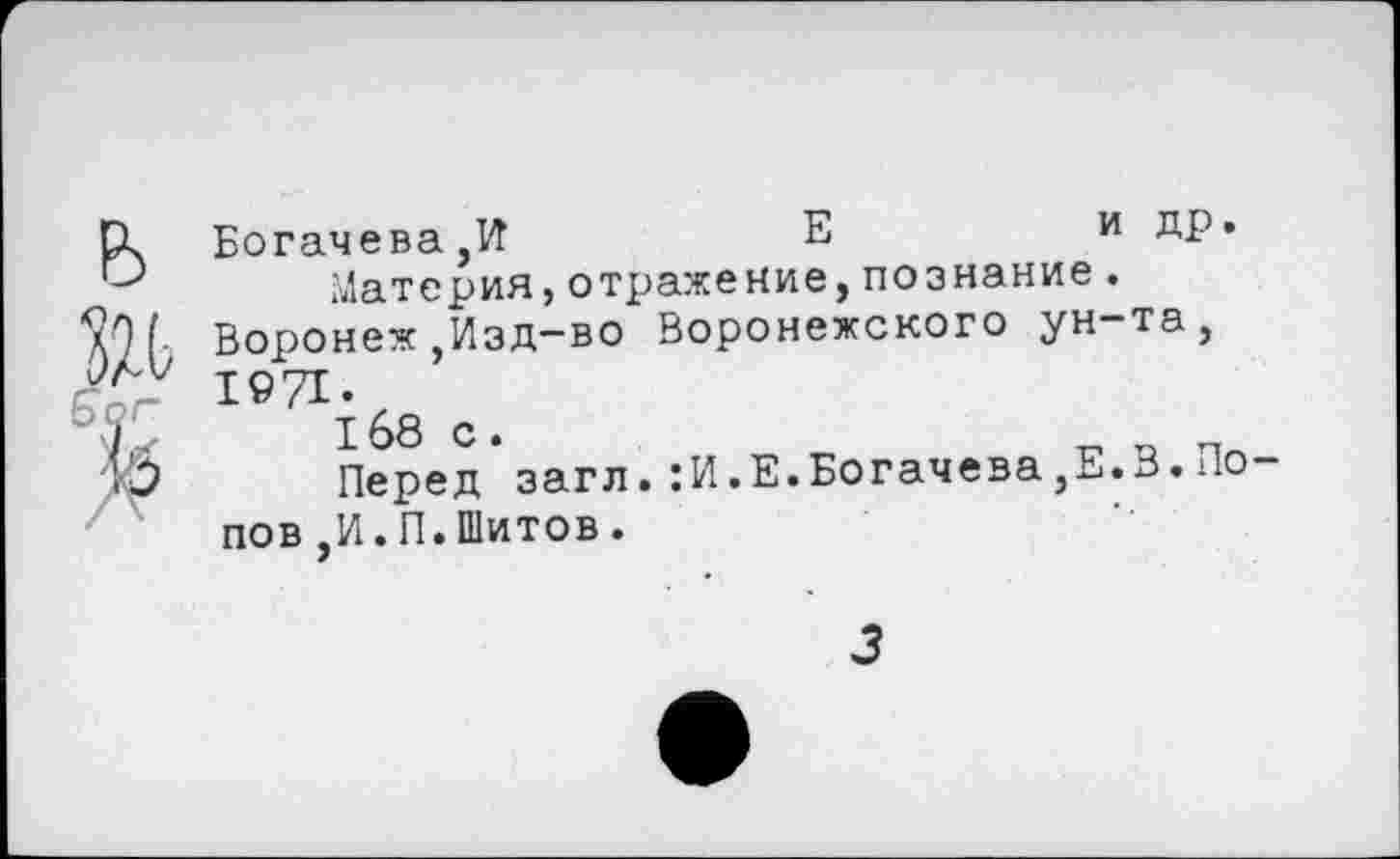 ﻿е>
Ж
Богачева,И	Е	и др.
Материя,отражение,познание. Воронеж ,Изд-во Воронежского ун-та, 1©71.
168 с.
Перед загл.:И.Е.Богачева,Е.В.По пов ,И.П.Шитов.
3